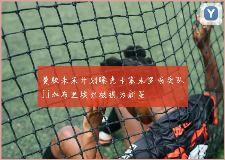 曼联未来计划曝光卡塞米罗或离队jj加布里埃尔被视为新星